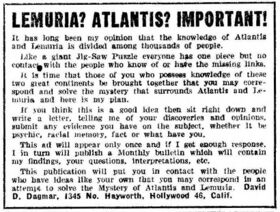 LEMURIA? ATLANTIS? IMPORTANT! It has long been my opinion that the knowledge of Atlantis and Lemuria is divided among thousands of people. Like a giant Jig-Saw Puzzle everyone has one piece but no contact with the people who know of or have the missing links. It is time that those of you who possess knowledge of these two great continents be brought together that you may correspond and solve the mystery that surrounds Atlantis and Lemuria and here is my plan. If you think this is a good idea then sit right down and write a letter, telling me of your discoveries and opinions, submit any evidence you have on the subject, whether it be psychic, racial memory, fact or what have you. This ad will appear only once and if I get enough response, I in turn will publish a Monthly bulletin which will contain my findings, your questions, interpretations, etc. This publication will put you in contact with the people who have ideas like your own that you may correspond in an attempt to solve the Mystery of Atlantis and Lemuria. David D. Dagmar, 1345 No. Hayworth, Hollywood 46, Calif.